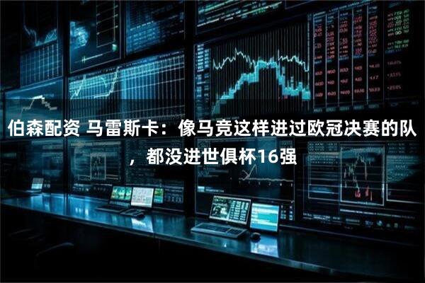 伯森配资 马雷斯卡：像马竞这样进过欧冠决赛的队，都没进世俱杯16强