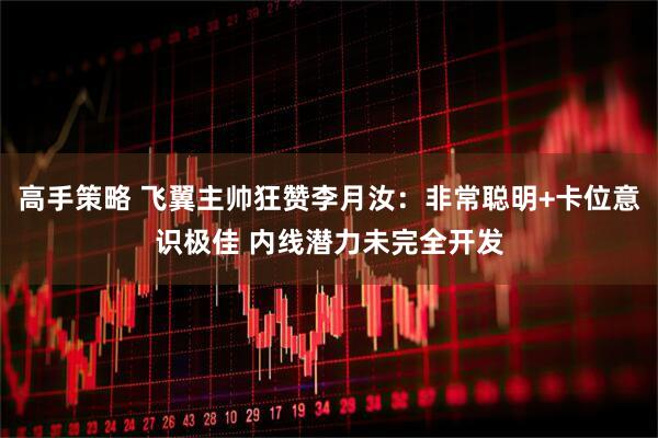 高手策略 飞翼主帅狂赞李月汝：非常聪明+卡位意识极佳 内线潜力未完全开发