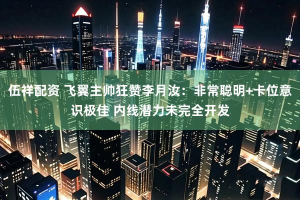 伍祥配资 飞翼主帅狂赞李月汝：非常聪明+卡位意识极佳 内线潜力未完全开发