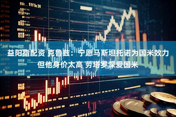 益阳指配资 克鲁兹：宁愿马斯坦托诺为国米效力但他身价太高 劳塔罗深爱国米