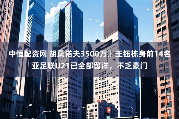 中恒配资网 胡桑诺夫3500万❗王钰栋身前14名亚足联U21已全部留洋，不乏豪门