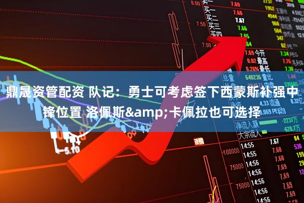 鼎晟资管配资 队记：勇士可考虑签下西蒙斯补强中锋位置 洛佩斯&卡佩拉也可选择