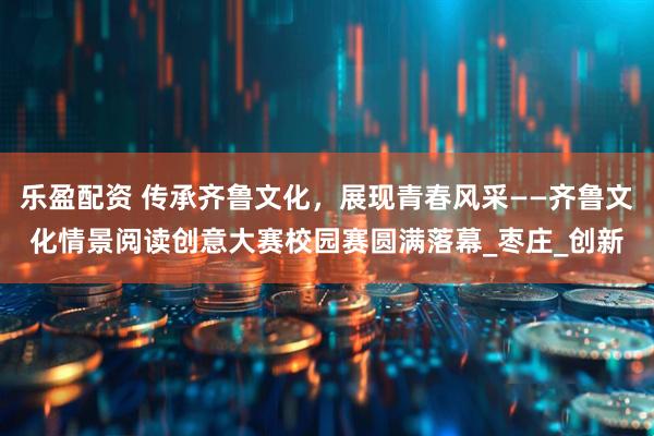 乐盈配资 传承齐鲁文化，展现青春风采——齐鲁文化情景阅读创意大赛校园赛圆满落幕_枣庄_创新
