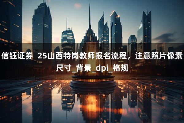 信钰证券  25山西特岗教师报名流程，注意照片像素尺寸_背景_dpi_格规
