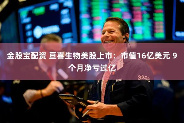 金股宝配资 亘喜生物美股上市：市值16亿美元 9个月净亏过亿