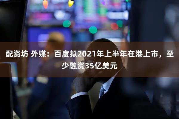 配资坊 外媒：百度拟2021年上半年在港上市，至少融资35亿美元