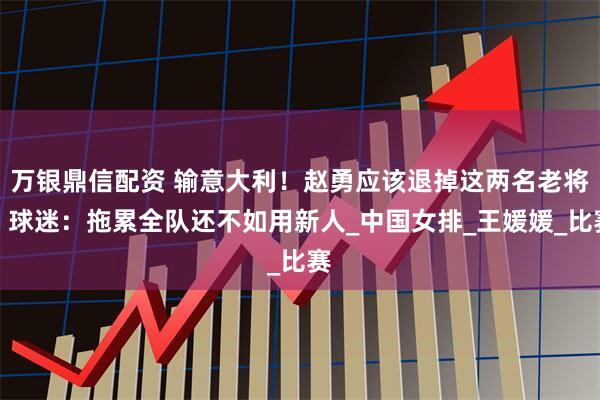 万银鼎信配资 输意大利！赵勇应该退掉这两名老将，球迷：拖累全队还不如用新人_中国女排_王媛媛_比赛