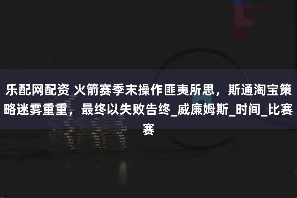 乐配网配资 火箭赛季末操作匪夷所思，斯通淘宝策略迷雾重重，最终以失败告终_威廉姆斯_时间_比赛