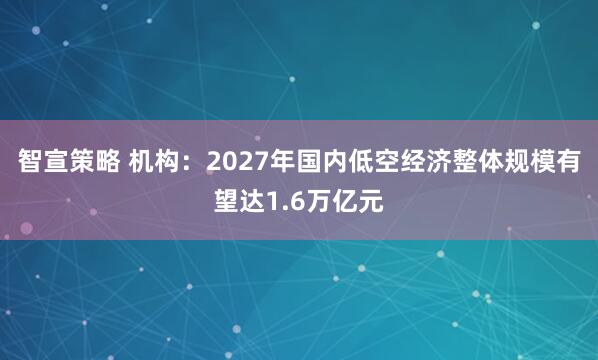 智宣策略 机构：2027年国内低空经济整体规模有望达1.6万亿元