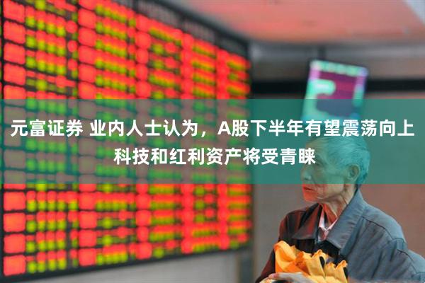 元富证券 业内人士认为，A股下半年有望震荡向上 科技和红利资产将受青睐