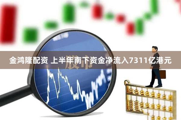 金鸿隆配资 上半年南下资金净流入7311亿港元