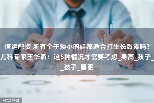 恒运配资 所有个子矮小的娃都适合打生长激素吗？重庆儿科专家王华燕：这5种情况才需要考虑_身高_孩子_睡眠
