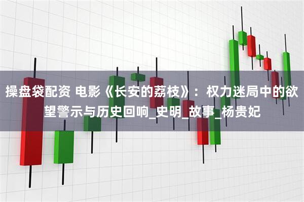 操盘袋配资 电影《长安的荔枝》：权力迷局中的欲望警示与历史回响_史明_故事_杨贵妃