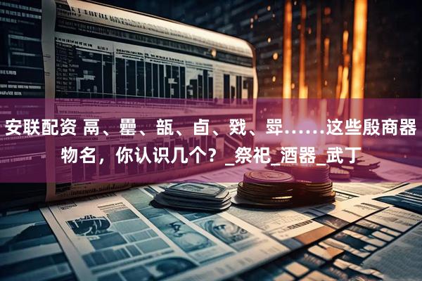 安联配资 鬲、罍、瓿、卣、戣、斝……这些殷商器物名，你认识几个？_祭祀_酒器_武丁