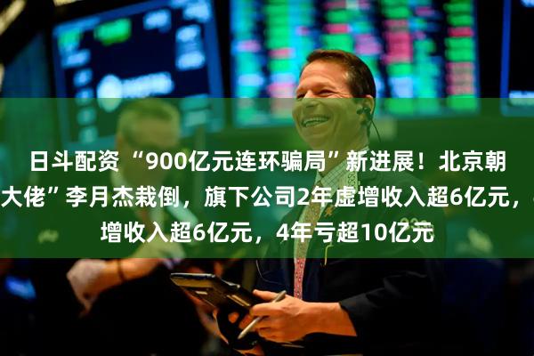 日斗配资 “900亿元连环骗局”新进展！北京朝阳公安出手，“大佬”李月杰栽倒，旗下公司2年虚增收入超6亿元，4年亏超10亿元
