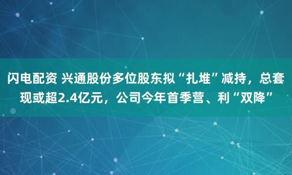 闪电配资 兴通股份多位股东拟“扎堆”减持，总套现或超2.4亿元，公司今年首季营、利“双降”