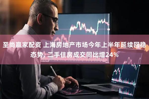 至尚赢家配资 上海房地产市场今年上半年延续回稳态势, 二手住房成交同比增24%