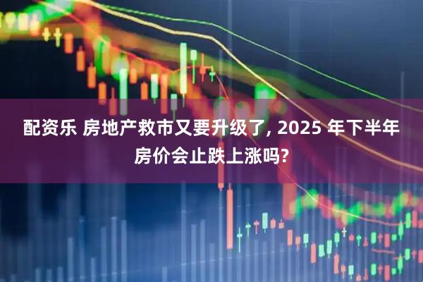 配资乐 房地产救市又要升级了, 2025 年下半年房价会止跌上涨吗?