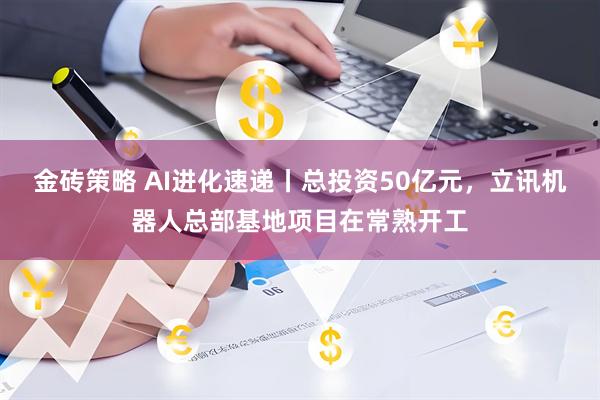 金砖策略 AI进化速递丨总投资50亿元，立讯机器人总部基地项目在常熟开工