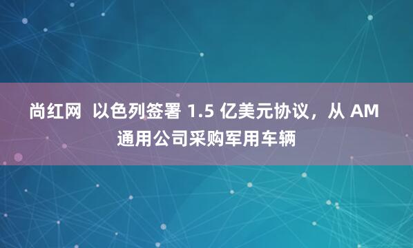 尚红网  以色列签署 1.5 亿美元协议，从 AM 通用公司采购军用车辆