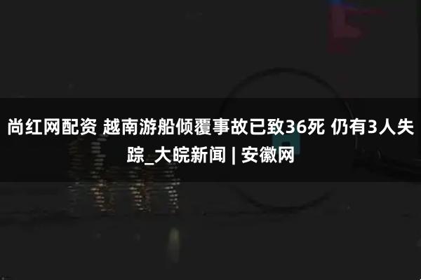 尚红网配资 越南游船倾覆事故已致36死 仍有3人失踪_大皖新闻 | 安徽网