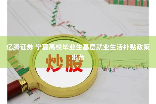 亿腾证券 宁夏高校毕业生基层就业生活补贴政策出台