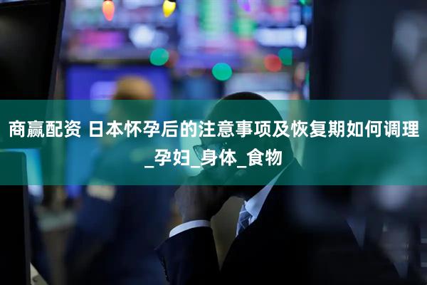 商赢配资 日本怀孕后的注意事项及恢复期如何调理_孕妇_身体_食物