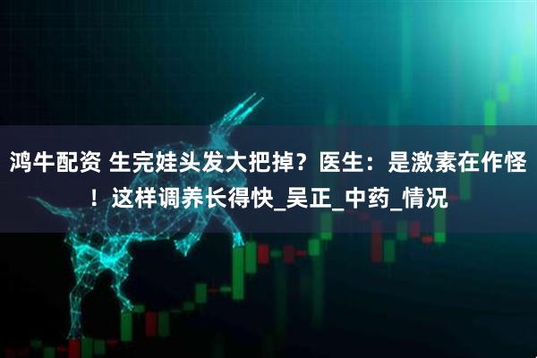 鸿牛配资 生完娃头发大把掉？医生：是激素在作怪！这样调养长得快_吴正_中药_情况