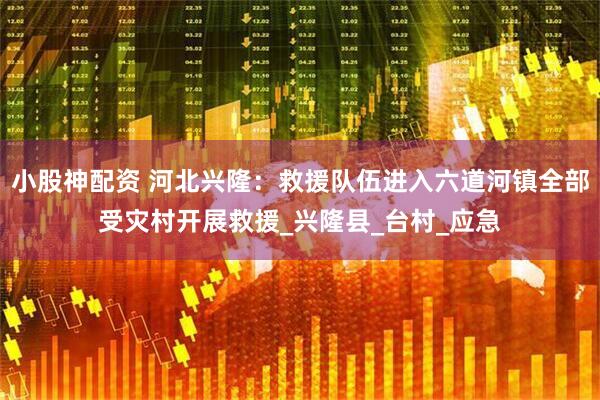 小股神配资 河北兴隆：救援队伍进入六道河镇全部受灾村开展救援_兴隆县_台村_应急
