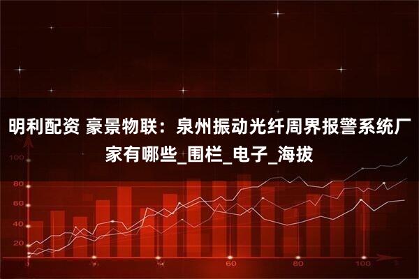 明利配资 豪景物联：泉州振动光纤周界报警系统厂家有哪些_围栏_电子_海拔