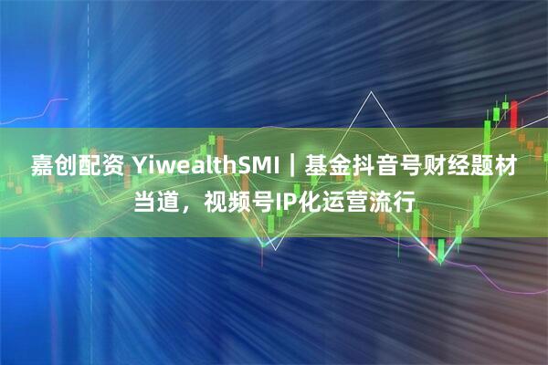 嘉创配资 YiwealthSMI｜基金抖音号财经题材当道，视频号IP化运营流行