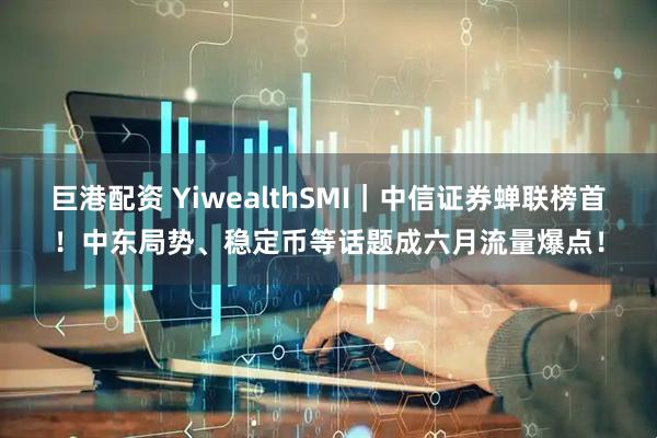 巨港配资 YiwealthSMI｜中信证券蝉联榜首！中东局势、稳定币等话题成六月流量爆点！