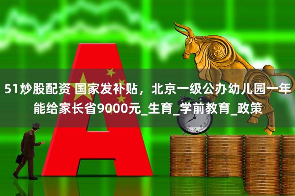 51炒股配资 国家发补贴，北京一级公办幼儿园一年能给家长省9000元_生育_学前教育_政策