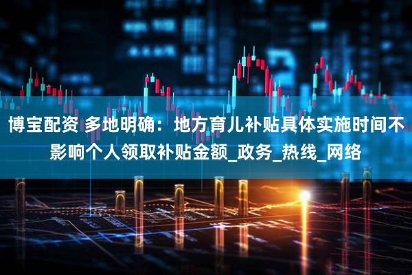 博宝配资 多地明确：地方育儿补贴具体实施时间不影响个人领取补贴金额_政务_热线_网络