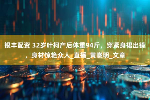 银丰配资 32岁叶柯产后体重94斤，穿紧身裙出镜，身材惊艳众人_直播_黄晓明_文章