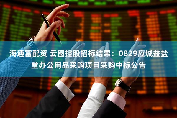 海通富配资 云图控股招标结果：0829应城益盐堂办公用品采购项目采购中标公告