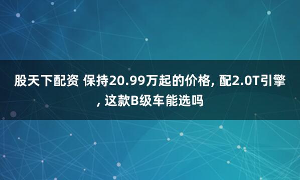 股天下配资 保持20.99万起的价格, 配2.0T引擎, 这款B级车能选吗