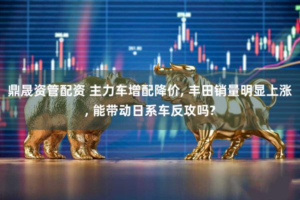 鼎晟资管配资 主力车增配降价, 丰田销量明显上涨, 能带动日系车反攻吗?