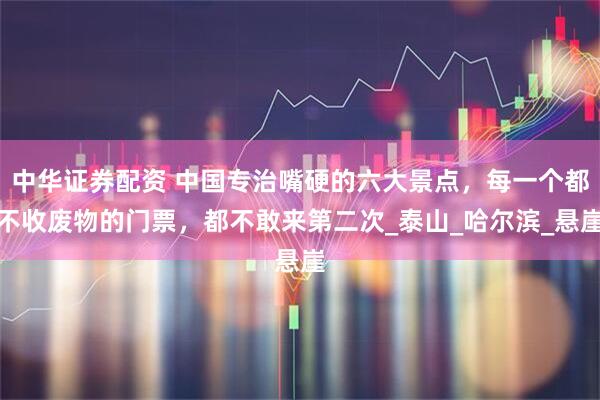 中华证券配资 中国专治嘴硬的六大景点，每一个都不收废物的门票，都不敢来第二次_泰山_哈尔滨_悬崖