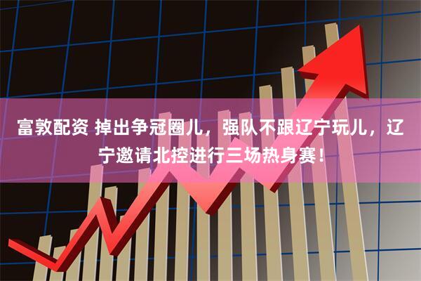富敦配资 掉出争冠圈儿,强队不跟辽宁玩儿,辽宁邀请北控进行三场热身赛!