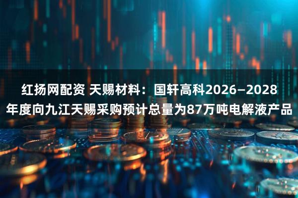 红扬网配资 天赐材料:国轩高科2026—2028年度向九江天赐采购预计总量为87万吨电解液产品