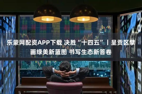 乐蒙网配资APP下载 决胜“十四五”丨呈贡区擘画绿美新蓝图 书写生态新答卷