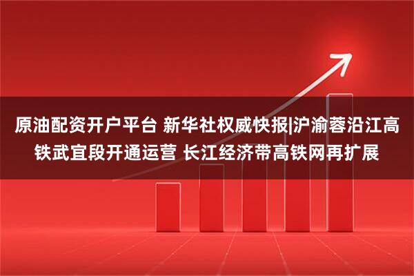 原油配资开户平台 新华社权威快报|沪渝蓉沿江高铁武宜段开通运营 长江经济带高铁网再扩展
