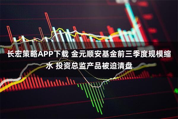 长宏策略APP下载 金元顺安基金前三季度规模缩水 投资总监产品被迫清盘