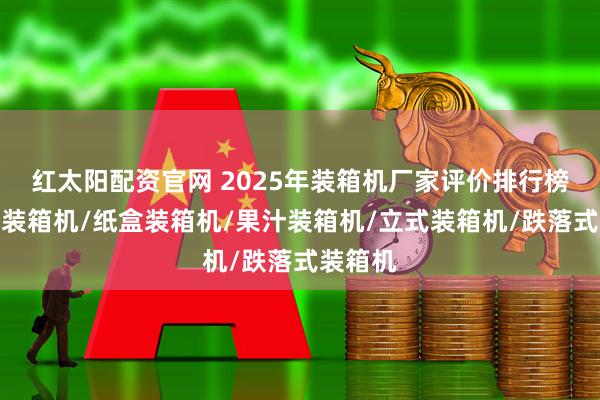 红太阳配资官网 2025年装箱机厂家评价排行榜：伺服装箱机/纸盒装箱机/果汁装箱机/立式装箱机/跌落式装箱机