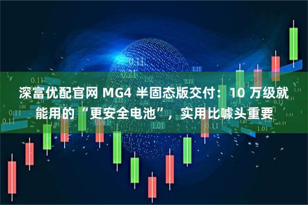 深富优配官网 MG4 半固态版交付：10 万级就能用的 “更安全电池”，实用比噱头重要