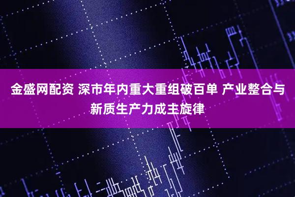 金盛网配资 深市年内重大重组破百单 产业整合与新质生产力成主旋律