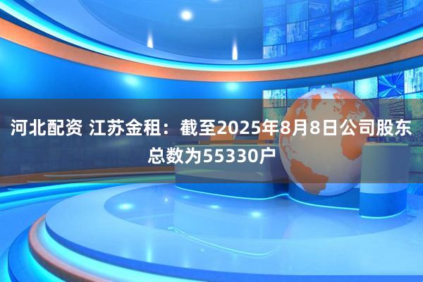 河北配资 江苏金租：截至2025年8月8日公司股东总数为55330户