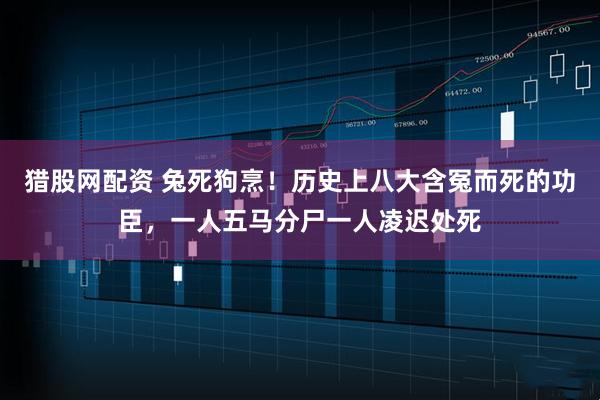 猎股网配资 兔死狗烹！历史上八大含冤而死的功臣，一人五马分尸一人凌迟处死