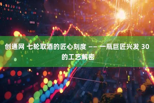 创通网 七轮取酒的匠心刻度 —— 一瓶巨匠兴发 30 的工艺解密